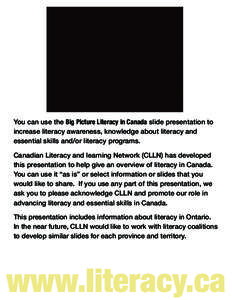 You can use the Big Picture Literacy in Canada slide presentation to increase literacy awareness, knowledge about literacy and essential skills and/or literacy programs. Canadian Literacy and learning Network (CLLN) has 