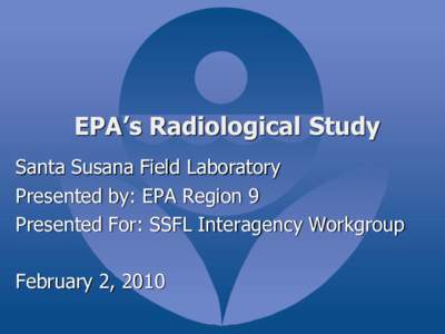EPA’s Radiological Study Santa Susana Field Laboratory Presented by: EPA Region 9 Presented For: SSFL Interagency Workgroup February 2, 2010