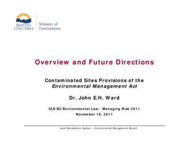 Overview and Future Directions Contaminated Sites Provisions of the Environmental Management Act Dr. John E.H. Ward CLE BC Environmental Law: Managing Risk 2011 November 18, 2011