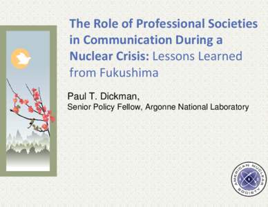 The Role of Professional Societies  in Communication During a  Nuclear Crisis: Lessons Learned  from Fukushima Paul T. Dickman, Senior Policy Fellow, Argonne National Laboratory