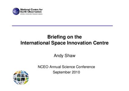 Briefing on the International Space Innovation Centre Andy Shaw NCEO Annual Science Conference September 2010