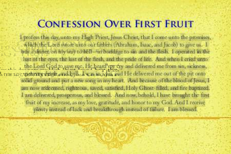Confession Over First Fruit I profess this day, unto my High Priest, Jesus Christ, that I come unto the promises, which the Lord swore unto our fathers (Abraham, Isaac, and Jacob) to give us. I was a sinner, on my way to