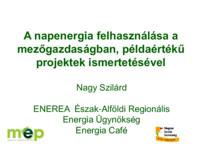 A napenergia felhasználása a mezőgazdaságban, példaértékű projektek ismertetésével Nagy Szilárd  ENEREA Észak-Alföldi Regionális