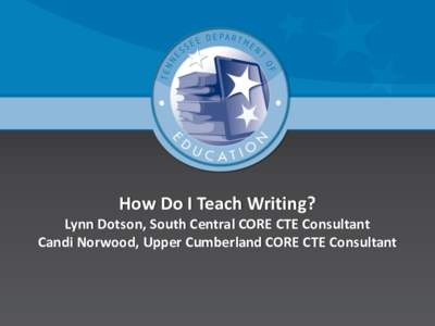 How Do I Teach Writing? Lynn Dotson, South Central CORE CTE Consultant Candi Norwood, Upper Cumberland CORE CTE Consultant Takeaways  Deepen understanding about how to situate writing in