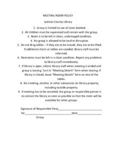 MEETING ROOM POLICY Jackson County Library 1. Group is limited to use of room booked. 2. All children must be supervised and remain with the group. 3. Room is to be left in clean, undamaged condition. 4. No group is allo