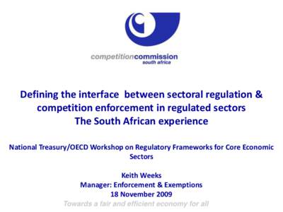 Defining the interface between sectoral regulation & competition enforcement in regulated sectors The South African experience National Treasury/OECD Workshop on Regulatory Frameworks for Core Economic Sectors Keith Week