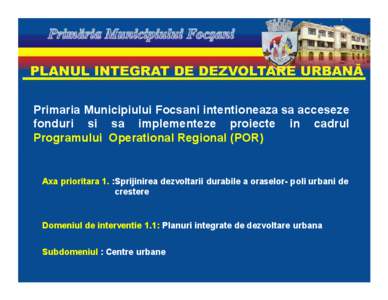 Primaria Municipiului Focsani intentioneaza sa acceseze fonduri si sa implementeze proiecte in cadrul Programului Operational Regional (POR) Axa prioritara 1. :Sprijinirea dezvoltarii durabile a oraselor- poli urbani de 