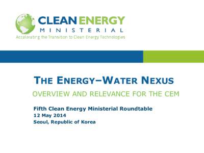 THE ENERGY‒WATER NEXUS OVERVIEW AND RELEVANCE FOR THE CEM Fifth Clean Energy Ministerial Roundtable 12 May 2014 Seoul, Republic of Korea