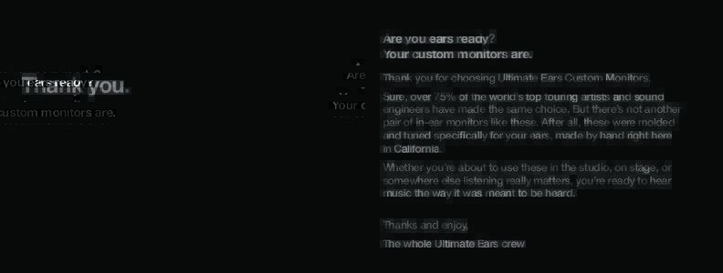 Are you ears ready? Your custom monitors are. Thank you.  Thank you for choosing Ultimate Ears Custom Monitors.