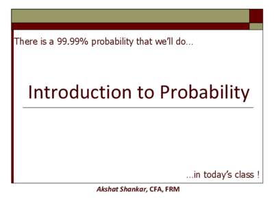 There is a 99.99% probability that we’ll do…  Introduction to Probability …in today’s class ! Akshat Shankar, CFA, FRM