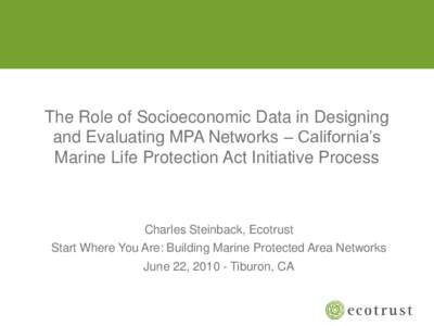 The Role of Socioeconomic Data in Designing and Evaluating MPA Networks – California’s Marine Life Protection Act Initiative Process Charles Steinback, Ecotrust Start Where You Are: Building Marine Protected Area Net