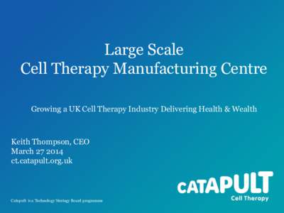 Large Scale Cell Therapy Manufacturing Centre Growing a UK Cell Therapy Industry Delivering Health & Wealth Keith Thompson, CEO March