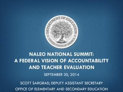NALEO NATIONAL SUMMIT: A FEDERAL VISION OF ACCOUNTABILITY AND TEACHER EVALUATION SEPTEMBER 30, 2014 SCOTT SARGRAD, DEPUTY ASSISTANT SECRETARY OFFICE OF ELEMENTARY AND SECONDARY EDUCATION