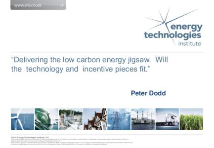 “Delivering the low carbon energy jigsaw. Will the technology and incentive pieces fit.” Peter Dodd ©2012 Energy Technologies Institute LLP The information in this document is the property of Energy Technologies Ins