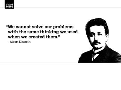 “We cannot solve our problems with the same thinking we used when we created them.” –Albert Einstein  Third Wave