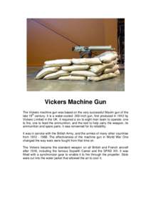 Vickers Machine Gun The Vickers machine gun was based on the very successful Maxim gun of the late 19th century. It is a water-cooled .303-inch gun, first produced in 1912 by Vickers Limited in the UK. It required a six 