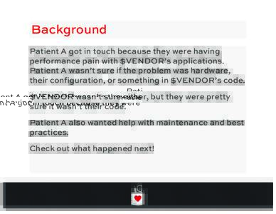 Background Patient A got in touch because they were having performance pain with $VENDOR’s applications. Patient A wasn’t sure if the problem was hardware, their configuration, or something in $VENDOR’s code. $VEND