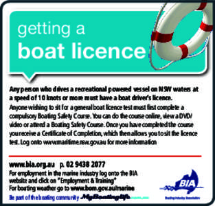 getting a  boat licence Any person who drives a recreational powered vessel on NSW waters at a speed of 10 knots or more must have a boat driver’s licence. Anyone wishing to sit for a general boat licence test must fir