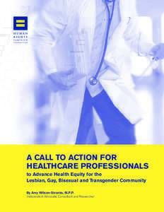 A CALL TO ACTION FOR HEALTHCARE PROFESSIONALS to Advance Health Equity for the Lesbian, Gay, Bisexual and Transgender Community By Amy Wilson-Stronks, M.P.P. Independent Advocate, Consultant and Researcher