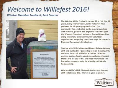 Welcome to Williefest 2016! Wiarton Chamber President, Paul Deacon The Wiarton Willie Festival is turning 60 in ’16! For 60 years, every February 2nd , Willie followers have gathered for his great prognostication . Our