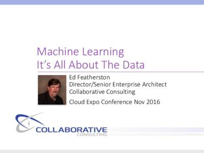Machine Learning It’s All About The Data Ed Featherston Director/Senior Enterprise Architect Collaborative Consulting Cloud Expo Conference Nov 2016