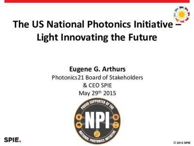 The US National Photonics Initiative – Light Innovating the Future Eugene G. Arthurs Photonics21 Board of Stakeholders & CEO SPIE
