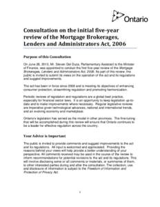 Consultation on the initial five-year review of the Mortgage Brokerages, Lenders and Administrators Act, 2006 Purpose of this Consultation On June 28, 2013, Mr. Steven Del Duca, Parliamentary Assistant to the Minister of