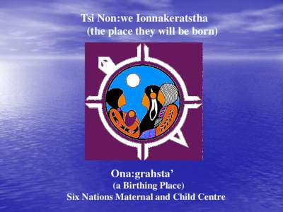 Tsi Non:we Ionnakeratstha (the place they will be born) Ona:grahsta’ (a Birthing Place) Six Nations Maternal and Child Centre