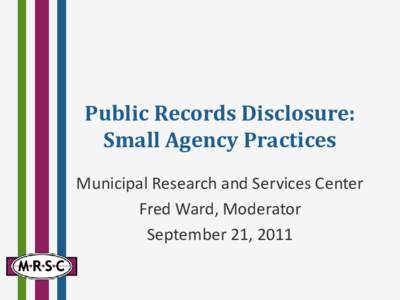 Public Records Disclosure: Small Agency Practices Municipal Research and Services Center Fred Ward, Moderator September 21, 2011