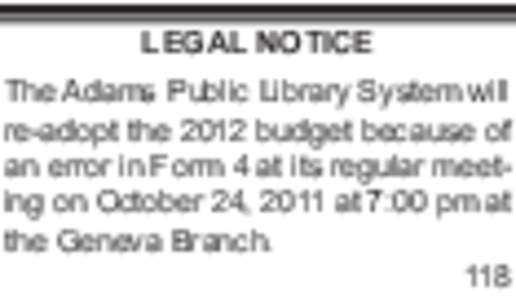 LEGAL NOTICE The Adams Public Library System will re-adopt the 2012 budget because of an error in Form 4 at its regular meeting on October 24, 2011 at 7:00 pm at the Geneva Branch. 118