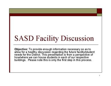 SASD Facility Discussion Objective: To provide enough information necessary so as to allow for a healthy discussion regarding the future facility/student needs for the District. This presentation is from a perspective of
