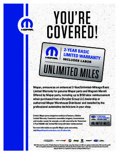 you’re covered! Mopar announces an enhanced 2-Year/Unlimited-Mileage Basic Limited Warranty for genuine Mopar parts and Magneti Marelli Offered by Mopar parts, including up to $150 labor reimbursement when purchased fr