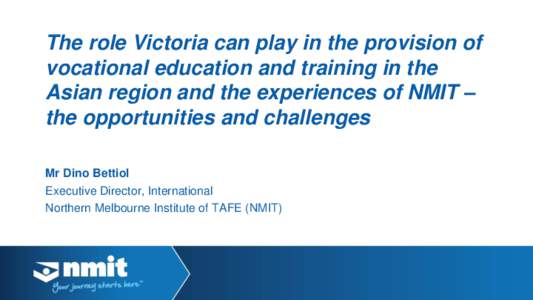 The role Victoria can play in the provision of vocational education and training in the Asian region and the experiences of NMIT – the opportunities and challenges Mr Dino Bettiol Executive Director, International
