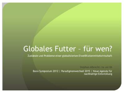 Globales Futter – für wen? Zustände und Probleme einer globalisierten Eiweißfuttermittelwirtschaft Stephan Albrecht |ta uni hh Bonn Symposium 2012 | Paradigmenwechsel 2015 | Neue Agenda für nachhaltige Entwicklung