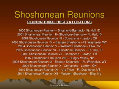 Shoshonean Reunions REUNION TRIBAL HOSTS & LOCATIONS 2000 Shoshonean Reunion – Shoshone-Bannock– Ft. Hall, ID 2001 Shoshonean Reunion II– Shoshone-Bannock– Ft. Hall, ID 2002 Shoshonean Reunion III - Comanche - La