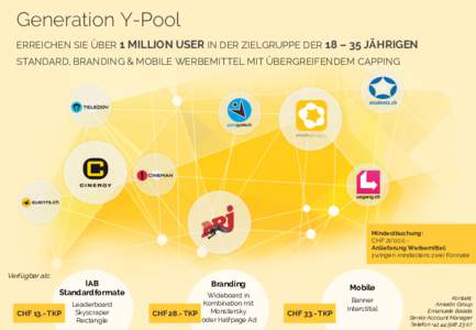 Generation Y-Pool ERREICHEN SIE ÜBER 1 MILLION USER IN DER ZIELGRUPPE DER 18 – 35 JÄHRIGEN STANDARD, BRANDING & MOBILE WERBEMITTEL MIT ÜBERGREIFENDEM CAPPING Mindestbuchung: CHF 20‘000.Anlieferung Werbemittel: