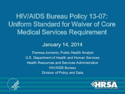 HIV/AIDS Bureau Policy 13-07: Uniform Standard for Waiver of Core Medical Services Requirement January 14, 2014 Theresa Jumento, Public Health Analyst U.S. Department of Health and Human Services