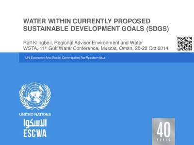 WATER WITHIN CURRENTLY PROPOSED SUSTAINABLE DEVELOPMENT GOALS (SDGS) Ralf Klingbeil, Regional Advisor Environment and Water WSTA, 11th Gulf Water Conference, Muscat, Oman, 20-22 Oct 2014 UN Economic And Social Commission