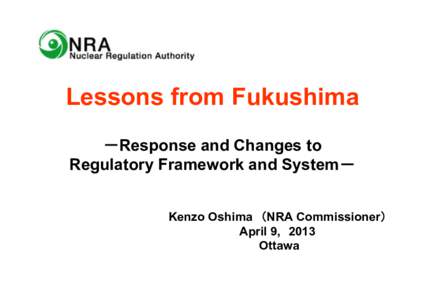Lessons from Fukushima －Response and Changes to Regulatory Framework and System－ Kenzo Oshima （NRA Commissioner） April 9, 2013 Ottawa