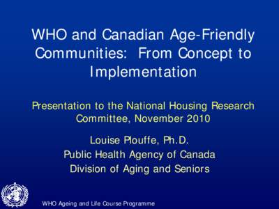 WHO and Canadian Age-Friendly Communities: From Concept to Implementation Presentation to the National Housing Research Committee, November 2010 Louise Plouffe, Ph.D.