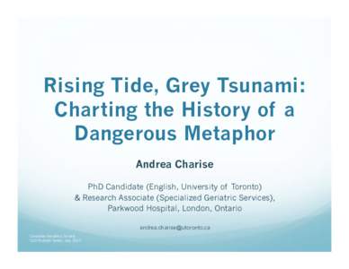 Rising Tide, Grey Tsunami: Charting the History of a Dangerous Metaphor Andrea Charise PhD Candidate (English, University of Toronto) & Research Associate (Specialized Geriatric Services),