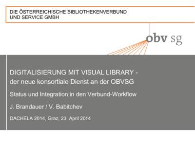 DIE ÖSTERREICHISCHE BIBLIOTHEKENVERBUND UND SERVICE GMBH DIGITALISIERUNG MIT VISUAL LIBRARY der neue konsortiale Dienst an der OBVSG Status und Integration in den Verbund-Workflow J. Brandauer / V. Babitchev