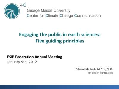 Engaging the public in earth sciences: Five guiding principles ESIP Federation Annual Meeting January 5th, 2012 Edward Maibach, M.P.H., Ph.D. [removed]