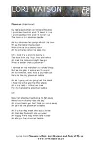 Plooman (traditional) My lad’s a plooman an follows the ploo I promised tae him and I’ll keep it true I promised tae him and I’ll never rue The lovin o my plooman laddie As my plooman lad gangs aboot the toon