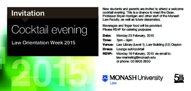 Invitation  New students and parents are invited to attend a welcome cocktail evening. This is a chance to meet the Dean, Professor Bryan Horrigan and other staff of the Monash Law Faculty, as well as future classmates.