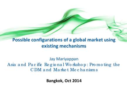 Possible configurations of a global market using existing mechanisms Jay Mariyappan Asia and Pacific Regional Workshop: Promoting the CDM and Market Mechanisms Bangkok, Oct 2014