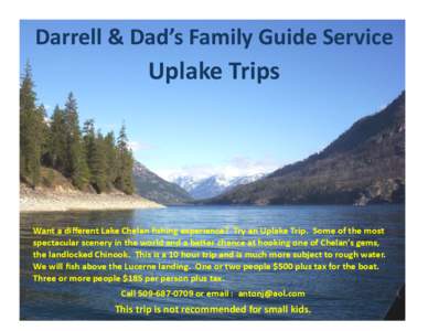 Darrell & Dad’s Family Guide Service  Uplake Trips Want a different Lake Chelan fishing experience? Try an Uplake Trip. Some of the most spectacular scenery in the world and a better chance at hooking one of Chelan’s