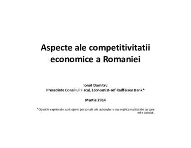 Aspecte ale competitivitatii economice a Romaniei Ionut Dumitru Presedinte Consiliul Fiscal, Economist-sef Raiffeisen Bank* Martie 2014 *Opiniile exprimate sunt opinii personale ale autorului si nu implica institutiile c