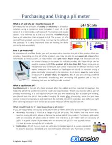 Purchasing and Using a pH meter What is pH and why do I need to measure it? pH measures the amount of acidity or alkalinity in a food or solution using a numerical scale between 1 and 14. A pH value of 1 is most acidic, 