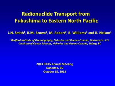 Radionuclide Transport from Fukushima to Eastern North Pacific J.N. Smith1, R.M. Brown2, M. Robert2, B. Williams2 and R. Nelson1 1Bedford  Institute of Oceanography, Fisheries and Oceans Canada, Dartmouth, N.S.